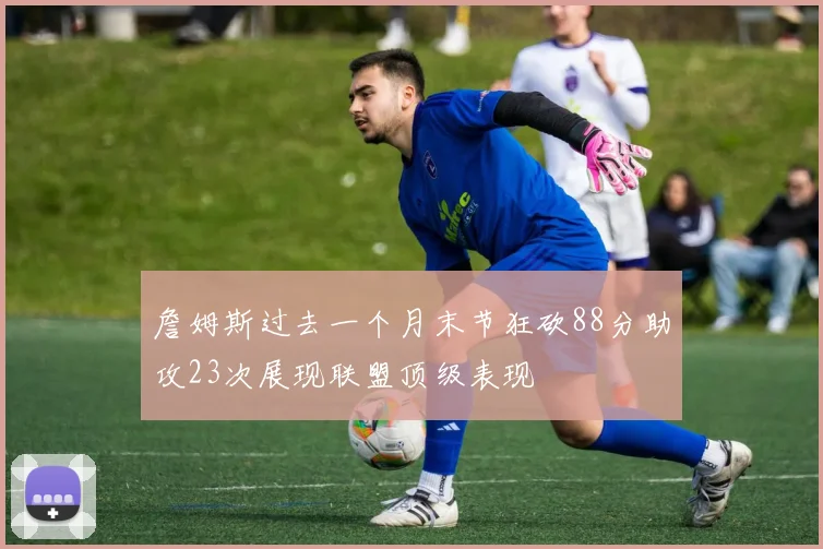 詹姆斯过去一个月末节狂砍88分助攻23次展现联盟顶级表现