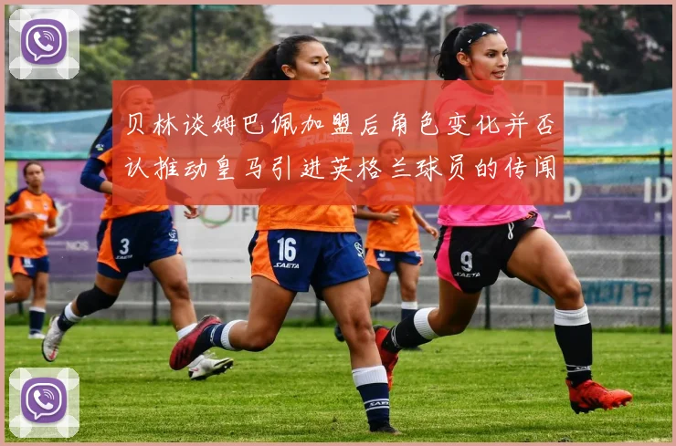 贝林谈姆巴佩加盟后角色变化并否认推动皇马引进英格兰球员的传闻