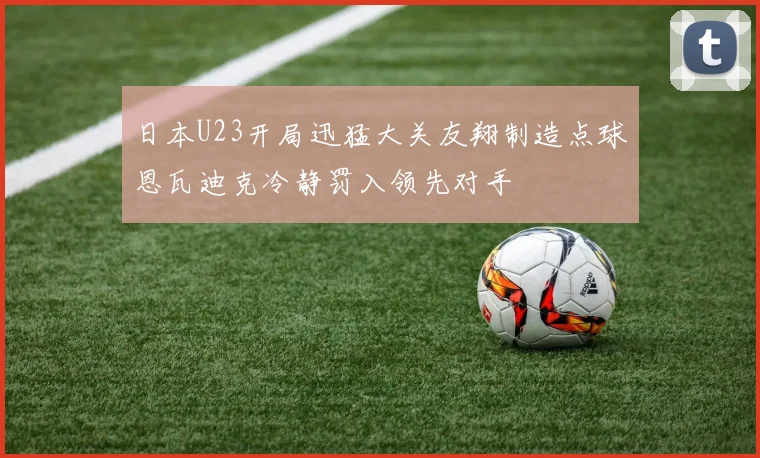日本U23开局迅猛大关友翔制造点球恩瓦迪克冷静罚入领先对手