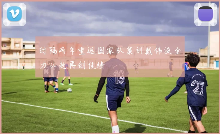 时隔两年重返国家队集训戴伟浚全力以赴再创佳绩