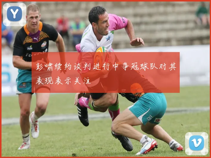 彭啸续约谈判进行中争冠球队对其表现表示关注