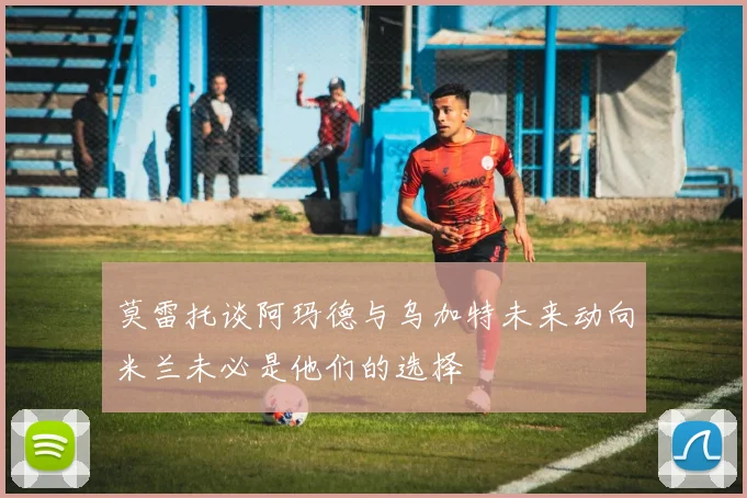 莫雷托谈阿玛德与乌加特未来动向米兰未必是他们的选择