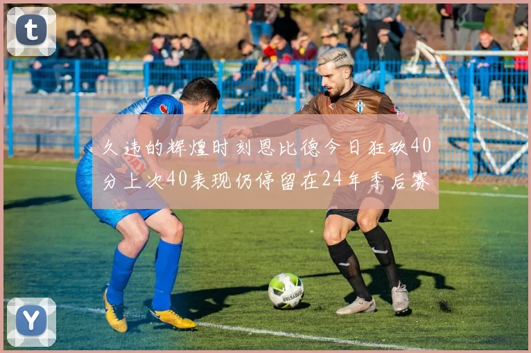 久违的辉煌时刻恩比德今日狂砍40分上次40表现仍停留在24年季后赛