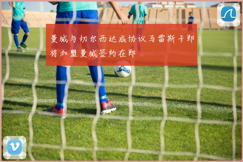 曼城与切尔西达成协议马雷斯卡即将加盟曼城签约在即