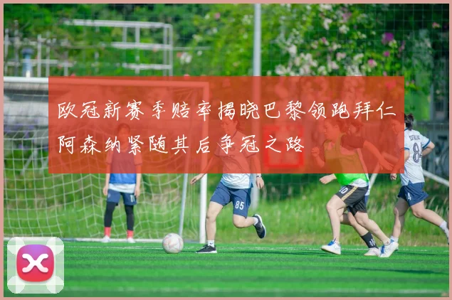 欧冠新赛季赔率揭晓巴黎领跑拜仁阿森纳紧随其后争冠之路