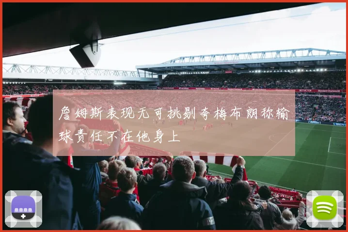 詹姆斯表现无可挑剔夸梅布朗称输球责任不在他身上