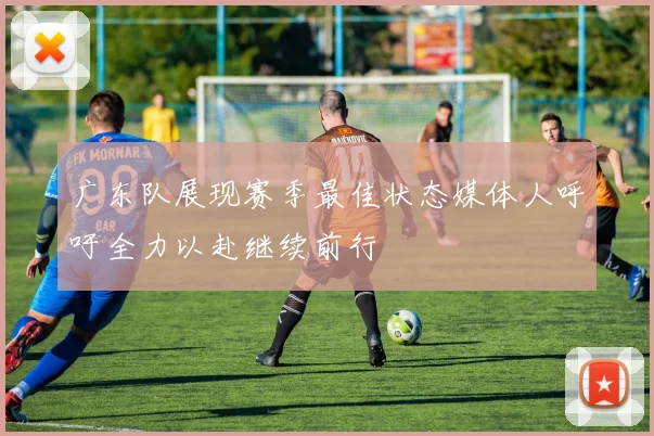 广东队展现赛季最佳状态媒体人呼吁全力以赴继续前行