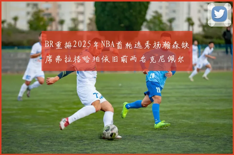 BR重排2025年NBA首轮选秀杨瀚森缺席弗拉格哈珀依旧前两名克尼佩尔锁定探花位