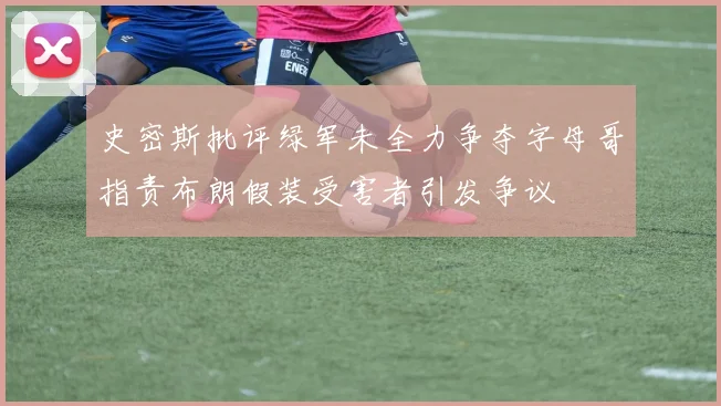史密斯批评绿军未全力争夺字母哥指责布朗假装受害者引发争议