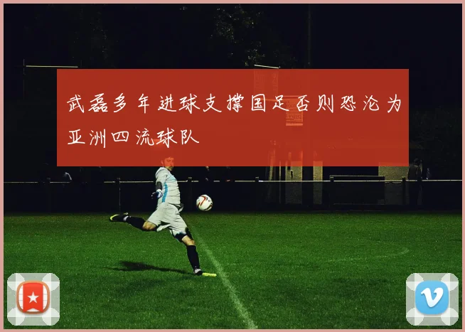 武磊多年进球支撑国足否则恐沦为亚洲四流球队