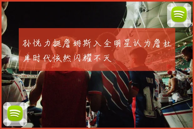 孙悦力挺詹姆斯入全明星认为詹杜库时代依然闪耀不灭