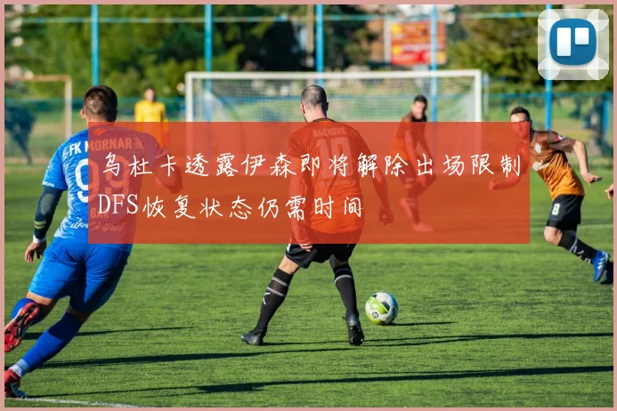 乌杜卡透露伊森即将解除出场限制DFS恢复状态仍需时间