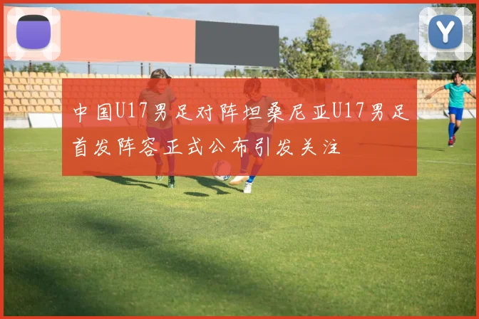 中国U17男足对阵坦桑尼亚U17男足首发阵容正式公布引发关注