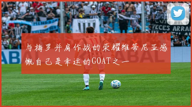 与梅罗并肩作战的荣耀维蒂尼亚感慨自己是幸运的GOAT之一
