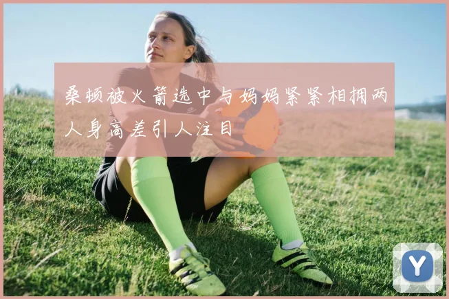 桑顿被火箭选中与妈妈紧紧相拥两人身高差引人注目