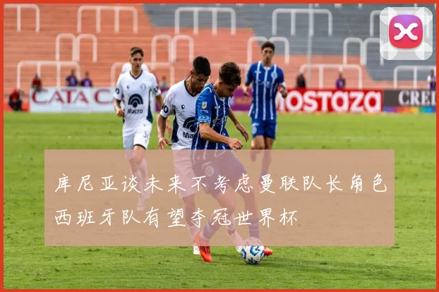 库尼亚谈未来不考虑曼联队长角色西班牙队有望夺冠世界杯
