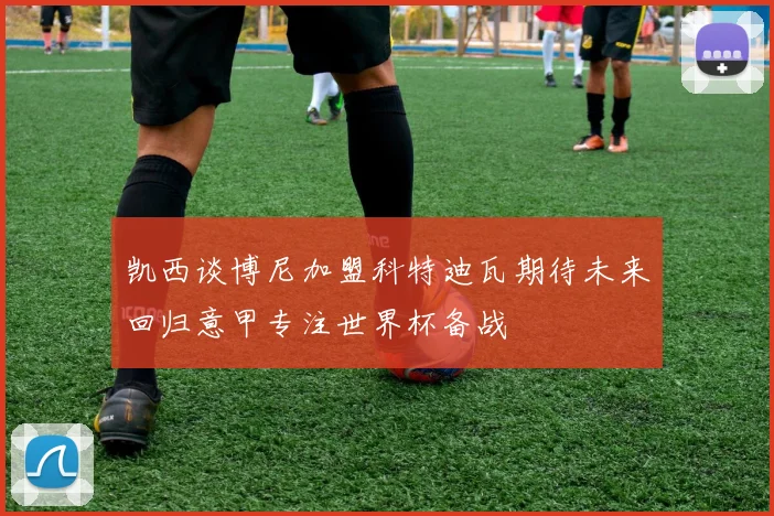 凯西谈博尼加盟科特迪瓦期待未来回归意甲专注世界杯备战