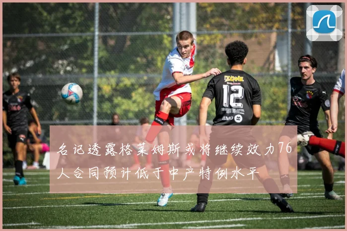 名记透露格莱姆斯或将继续效力76人合同预计低于中产特例水平