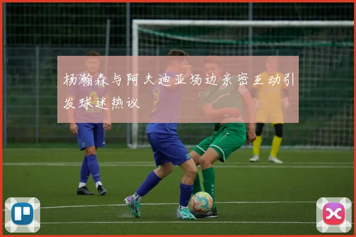 杨瀚森与阿夫迪亚场边亲密互动引发球迷热议