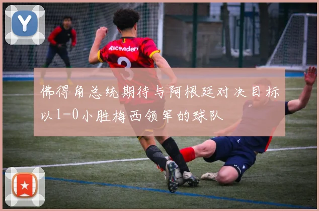 佛得角总统期待与阿根廷对决目标以1-0小胜梅西领军的球队