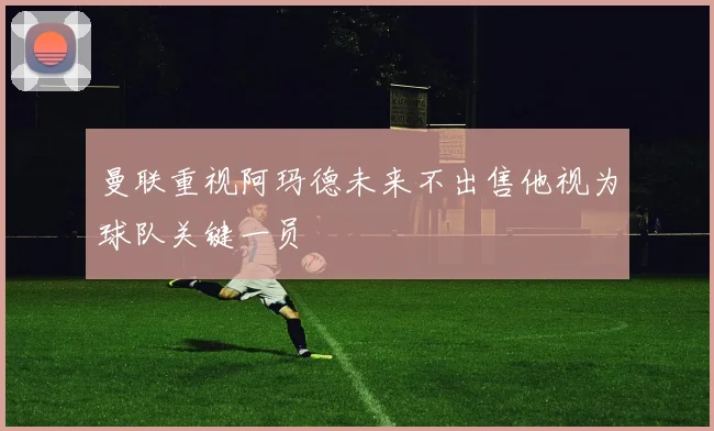 曼联重视阿玛德未来不出售他视为球队关键一员