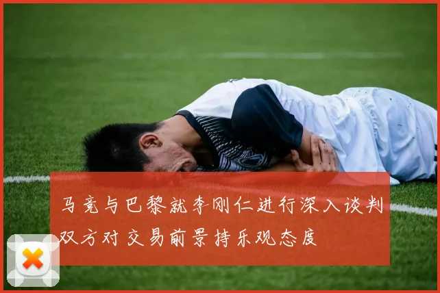 马竞与巴黎就李刚仁进行深入谈判双方对交易前景持乐观态度