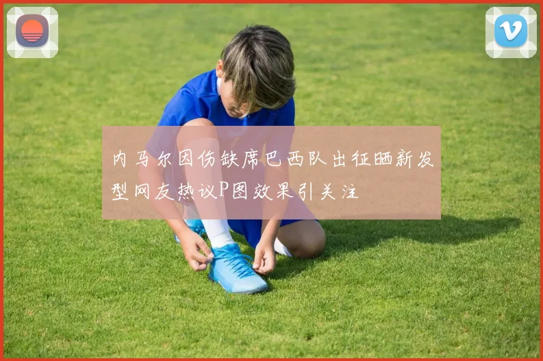 内马尔因伤缺席巴西队出征晒新发型网友热议P图效果引关注