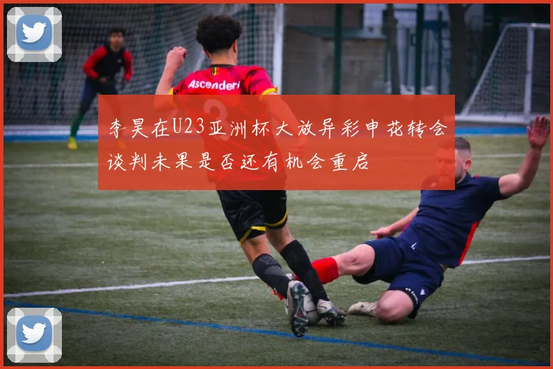 李昊在U23亚洲杯大放异彩申花转会谈判未果是否还有机会重启