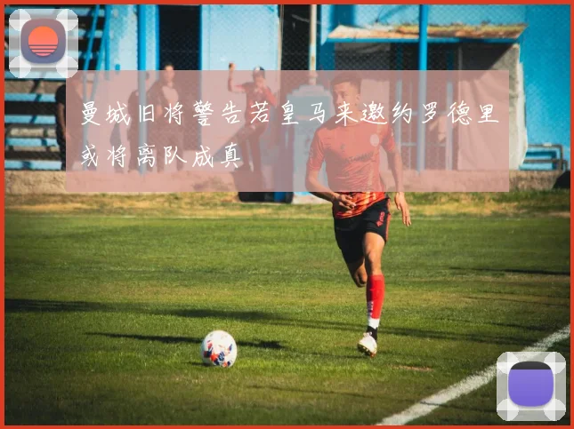 曼城旧将警告若皇马来邀约罗德里或将离队成真