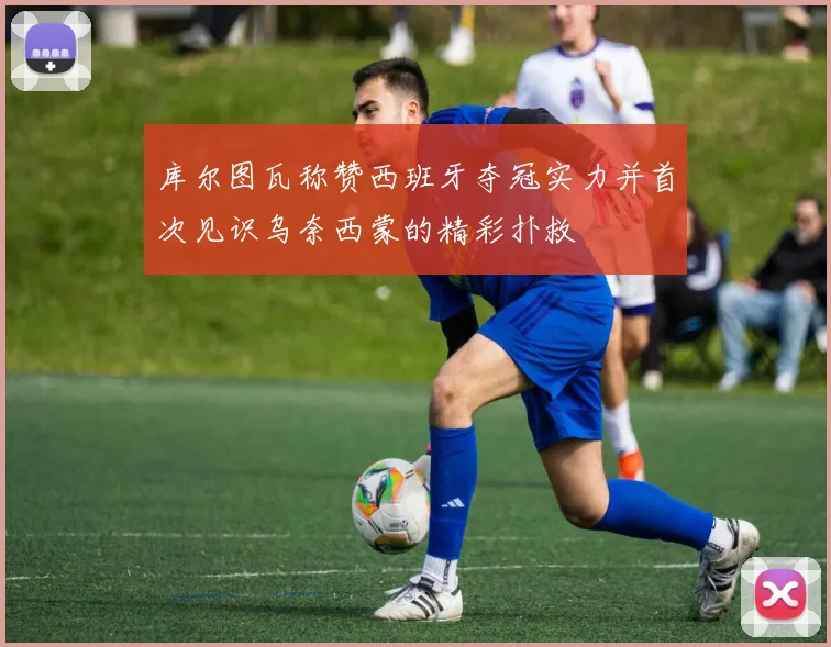 库尔图瓦称赞西班牙夺冠实力并首次见识乌奈西蒙的精彩扑救