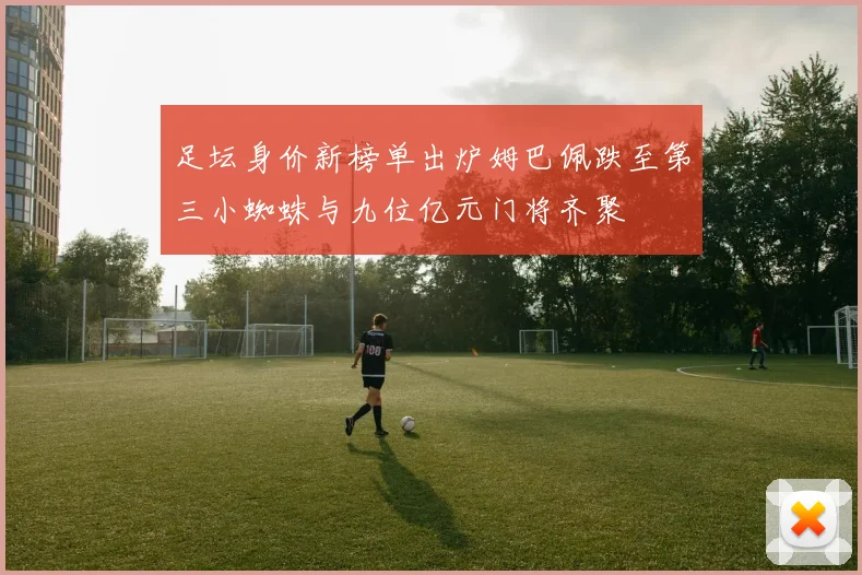 足坛身价新榜单出炉姆巴佩跌至第三小蜘蛛与九位亿元门将齐聚