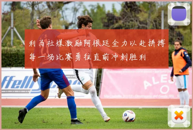 利马社媒激励阿根廷全力以赴拼搏每一场比赛勇往直前冲刺胜利