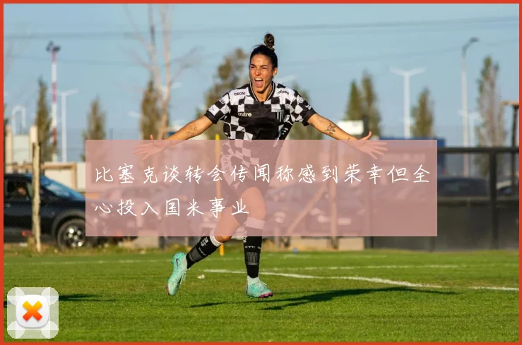 比塞克谈转会传闻称感到荣幸但全心投入国米事业