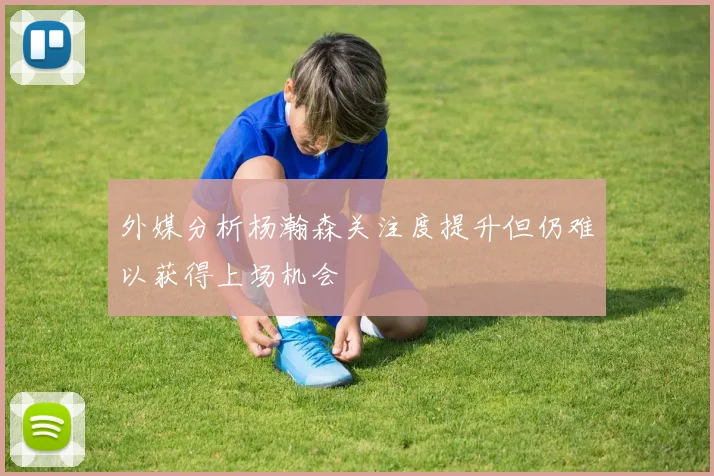 外媒分析杨瀚森关注度提升但仍难以获得上场机会